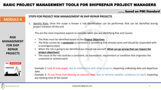 BASIC PROJECT MANAGEMENT TOOLS FOR SHIPREPAIR PROJECT MANAGERS
27
…… based on PMI Standard
MODULE 4
RISK
MANAGEMENT
FOR SHIP
REPAIR
PROJECTS
STEPS FOR PROJECT RISK MANAGEMENT IN SHIP REPAIR PROJECTS
1. Identify Risks: Once the scope is known a risk identification can be performed. Risk can be identified during
project initiation till the end.
This are the most important aspects to consider when you are identifying Risk and Causes:
• The Risks must be identified based on the Project Objectives
• The Risks cannot be a constraint (a constraint is something that already exists and should be responded with
a contingency plan)
• When the risk is going to be identified you should ask yourself: What can go wrong that can impact the
project objectives?
• The cause of the risk could be a constraint, an assumption, requirement or condition that originates the
unwanted or wished event.
Example 1: Lack of man power, due to interference with other projects, impacting undocking date and departure
date.
Example 2: To not finish Hull blasting on planned date, due to extreme weather conditions on April, impacting
dry-docking time of the vessel
shipyardpm@gmail.com
 