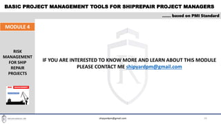 BASIC PROJECT MANAGEMENT TOOLS FOR SHIPREPAIR PROJECT MANAGERS
29
…… based on PMI Standard
MODULE 4
RISK
MANAGEMENT
FOR SHIP
REPAIR
PROJECTS
shipyardpm@gmail.com
IF YOU ARE INTERESTED TO KNOW MORE AND LEARN ABOUT THIS MODULE
PLEASE CONTACT ME shipyardpm@gmail.com
 