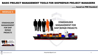 BASIC PROJECT MANAGEMENT TOOLS FOR SHIPREPAIR PROJECT MANAGERS
30
…… based on PMI Standard
MODULE 5
STAKEHOLDER
MANAGEMENT
FOR SHIP
REPAIR
PROJECTS
STAKEHOLDER
MANAGEMENT FOR
SHIP REPAIR PROJECTS
shipyardpm@gmail.com
 