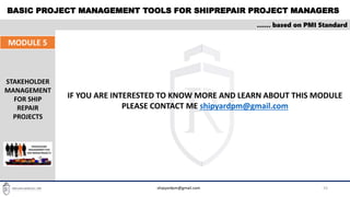 BASIC PROJECT MANAGEMENT TOOLS FOR SHIPREPAIR PROJECT MANAGERS
33
…… based on PMI Standard
MODULE 5
STAKEHOLDER
MANAGEMENT
FOR SHIP
REPAIR
PROJECTS
shipyardpm@gmail.com
IF YOU ARE INTERESTED TO KNOW MORE AND LEARN ABOUT THIS MODULE
PLEASE CONTACT ME shipyardpm@gmail.com
 