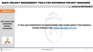 BASIC PROJECT MANAGEMENT TOOLS FOR SHIPREPAIR PROJECT MANAGERS
36
…… based on PMI Standard
MODULE 6
SOFT SKILLS FOR
SHIPREPAIR
PROJECT
MANAGERS
shipyardpm@gmail.com
IF YOU ARE INTERESTED TO KNOW MORE AND LEARN ABOUT THIS MODULE
PLEASE CONTACT ME shipyardpm@gmail.com
 