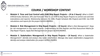 6th March 2017
BASIC PROJECT MANAGEMENT TOOLS FOR SHIPREPAIR PROJECT MANAGERS
4
• Module 3. Time and Cost Control with EVM Ship Repair Projects – (4 to 5 hours): What is EVM?.
EVM formulas (Variance, KPIs and Forecast). How to use EVM in Ship Repair Projects to control cost and time
(calculations and reports). Relationship between the WBS, Project Schedule (Ms Project) and EVM. Use EVM
calculations and reports for the project QUEEN ANDREA.
• Module 4. Risk Management in Ship Repair Projects – (4 hours): What is Risk Management?. Steps
for risk management in ship repair projects. Understanding the Risk Register and Risk Assessment Matrix for
Ship Repair Projects. Apply Risk Management for project QUEEN ANDREA.
• Module 5. Stakeholders Management in Ship Repair Projects – (4 hours): What is Stakeholder
Management?. Identify and analyze ship repair stakeholders. Manage ship repair stakeholders engagement.
Identify and analyze stakeholders for project QUEEN ANDREA.
COURSE / WORKSHOP CONTENT
shipyardpm@gmail.com
 