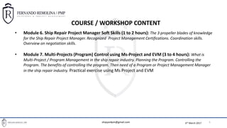 6th March 2017
BASIC PROJECT MANAGEMENT TOOLS FOR SHIPREPAIR PROJECT MANAGERS
5
• Module 6. Ship Repair Project Manager Soft Skills (1 to 2 hours): The 3 propeller blades of knowledge
for the Ship Repair Project Manager. Recognized Project Management Certifications. Coordination skills.
Overview on negotiation skills.
• Module 7. Multi-Projects (Program) Control using Ms-Project and EVM (3 to 4 hours): What is
Multi-Project / Program Management in the ship repair industry. Planning the Program. Controlling the
Program. The benefits of controlling the program. Then need of a Program or Project Management Manager
in the ship repair industry. Practical exercise using Ms Project and EVM
COURSE / WORKSHOP CONTENT
shipyardpm@gmail.com
 