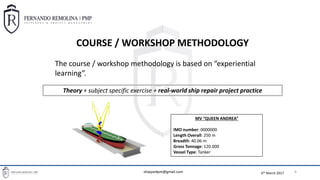 6th March 2017
BASIC PROJECT MANAGEMENT TOOLS FOR SHIPREPAIR PROJECT MANAGERS
6
COURSE / WORKSHOP METHODOLOGY
The course / workshop methodology is based on “experiential
learning”.
Theory + subject specific exercise + real-world ship repair project practice
MV “QUEEN ANDREA”
IMO number: 0000000
Length Overall: 250 m
Breadth: 40.06 m
Gross Tonnage: 120.000
Vessel Type: Tanker
shipyardpm@gmail.com
 
