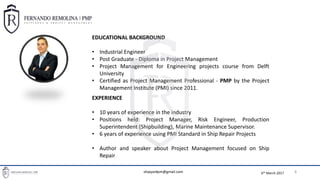 BASIC PROJECT MANAGEMENT TOOLS FOR SHIPREPAIR PROJECT MANAGERS
8
EDUCATIONAL BACKGROUND
• Industrial Engineer
• Post Graduate - Diploma in Project Management
• Project Management for Engineering projects course from Delft
University
• Certified as Project Management Professional - PMP by the Project
Management Institute (PMI) since 2011.
EXPERIENCE
• 10 years of experience in the industry
• Positions held: Project Manager, Risk Engineer, Production
Superintendent (Shipbuilding), Marine Maintenance Supervisor.
• 6 years of experience using PMI Standard in Ship Repair Projects
• Author and speaker about Project Management focused on Ship
Repair
6th March 2017shipyardpm@gmail.com
 