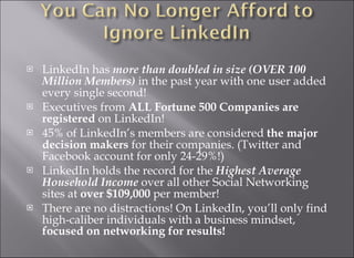 LinkedIn has  more than doubled in size (OVER 100 Million Members)  in the past year with one user added every single second! Executives from  ALL Fortune 500 Companies are registered  on LinkedIn! 45% of LinkedIn’s members are considered  the major decision makers  for their companies. (Twitter and Facebook account for only 24-29%!) LinkedIn holds the record for the  Highest Average Household Income  over all other Social Networking sites at  over $109,000  per member! There are no distractions! On LinkedIn, you’ll only find high-caliber individuals with a business mindset,  focused on networking for results! 