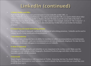 5. Public Profile and URLs  Fight for the right to have your personal name in your LinkedIn profile URL, i.e. “http://linkedin.com/in/yourfullname.” As well as your LinkedIn URL you need to think about other websites that you want your profile to display. Do take the time to put the actual title of the link in rather than leaving them as “My company‟ or “My website‟. For example, instead of “My Company‟ – I have written , “Networkinmaniac‟.  I  have also included my Twitter ID as I use twitter for business purposes.  6. Connect up your social networking presence  It is very inefficient to manually update all of your social networking presences.  Linkedin can be used to connect up all of your social networking presences 7. Recommendations  Most social networking sites have an ability for members to collect recommendations and testimonials. LinkedIn is no different – and your recommendations are very prominently displayed. Do take the time to ask your clients and colleagues to recommend you on LinkedIn.  8. Make it consistent  Consistency just like integrity and reliability is very important in the on-line world. Make sure the messages on your website, twitter biography, (business) Facebook page and other on-line sites you maintain a profile are all consistent.  9. Keywords  Search Engine Optimization is still important on Twitter. Annoying, but true I'm afraid. Similar to thinking about keywords for your website you need to identify the keywords that you would like your profile to show up in  