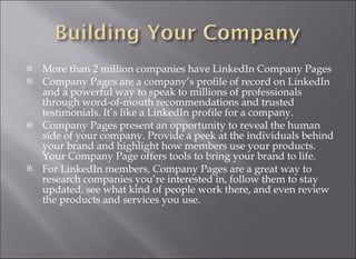 More than 2 million companies have LinkedIn Company Pages Company Pages are a company’s profile of record on LinkedIn and a powerful way to speak to millions of professionals through word-of-mouth recommendations and trusted testimonials. It’s like a LinkedIn profile for a company. Company Pages present an opportunity to reveal the human side of your company. Provide a peek at the individuals behind your brand and highlight how members use your products. Your Company Page offers tools to bring your brand to life. For LinkedIn members, Company Pages are a great way to research companies you’re interested in, follow them to stay updated, see what kind of people work there, and even review the products and services you use. 