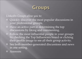 LinkedIn Groups allow you to:  Quickly discover the most popular discussions in your professional groups. Have an active part in determining the top discussions by liking and commenting. Follow the most influential people in your groups by checking the Top Influencers board or clicking their profile image to see all their group activity. See both member-generated discussions and news in one setting. Answers  