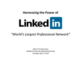 Harnessing	
  the	
  Power	
  of	
  	
  




“World’s	
  Largest	
  Professional	
  Network”	
  


                      Siejen	
  Yin-­‐Stevenson	
  
             Stanford	
  University	
  Networking	
  Group	
  
                     Tuesday,	
  April	
  3,	
  2012	
  
                                    	
  
 