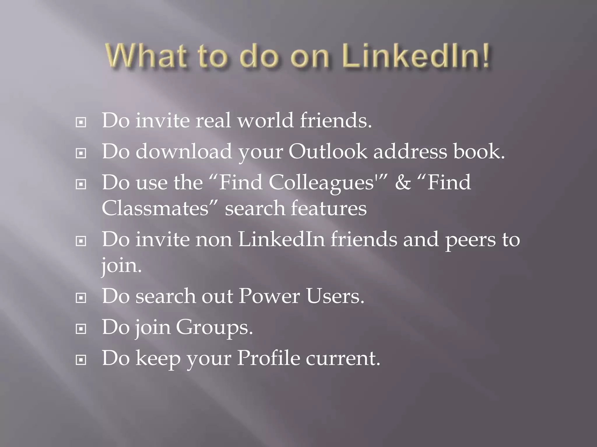 What to do on LinkedIn!Do invite real world friends.Do download your Outlook address book.Do use the “Find Colleagues'” & “Find Classmates” search featuresDo invite non LinkedIn friends and peers to join.Do search out Power Users.Do join Groups.Do keep your Profile current.