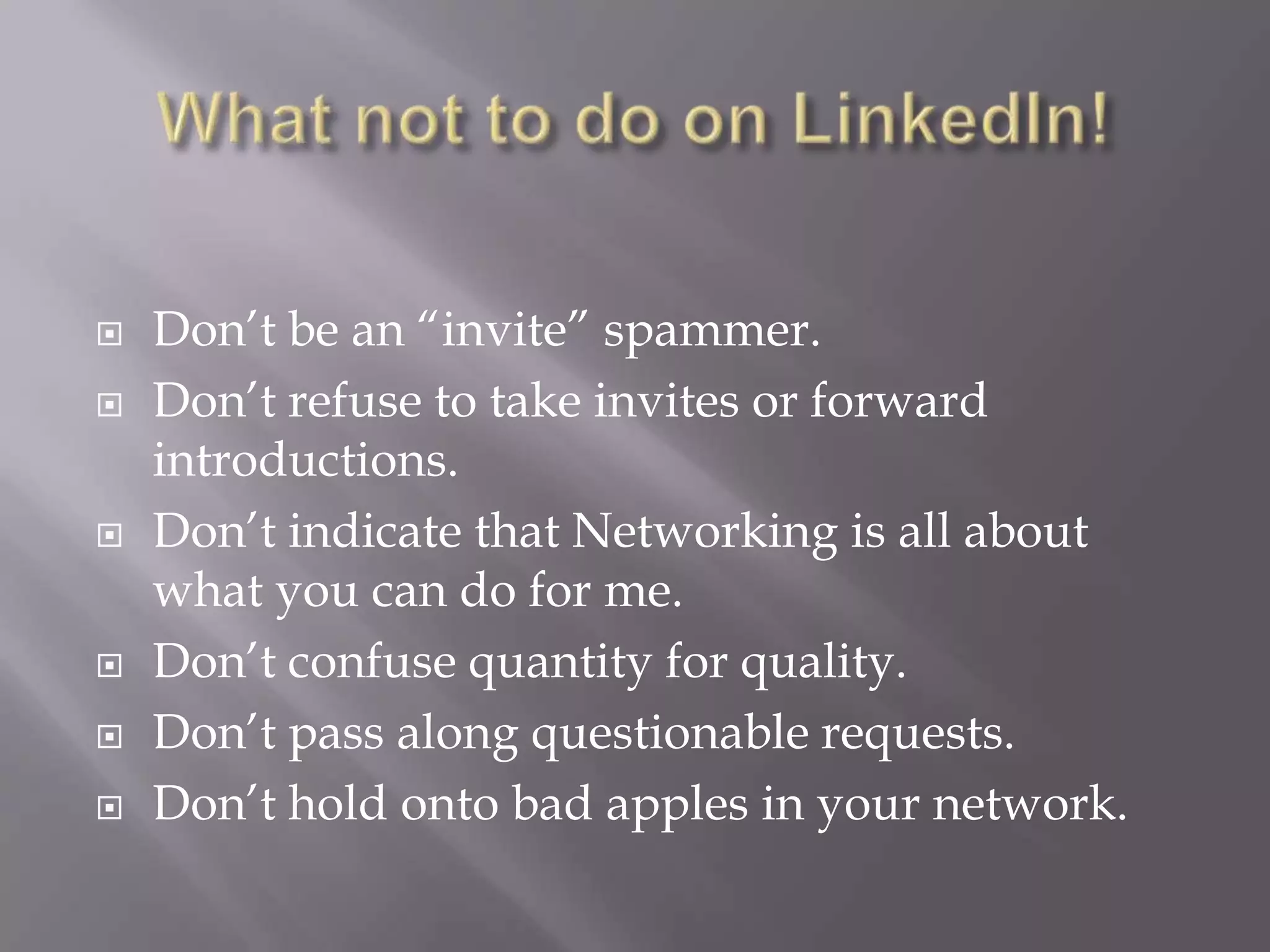 What not to do on LinkedIn!Don’t be an “invite” spammer.Don’t refuse to take invites or forward introductions.Don’t indicate that Networking is all about what you can do for me.Don’t confuse quantity for quality.Don’t pass along questionable requests.Don’t hold onto bad apples in your network.