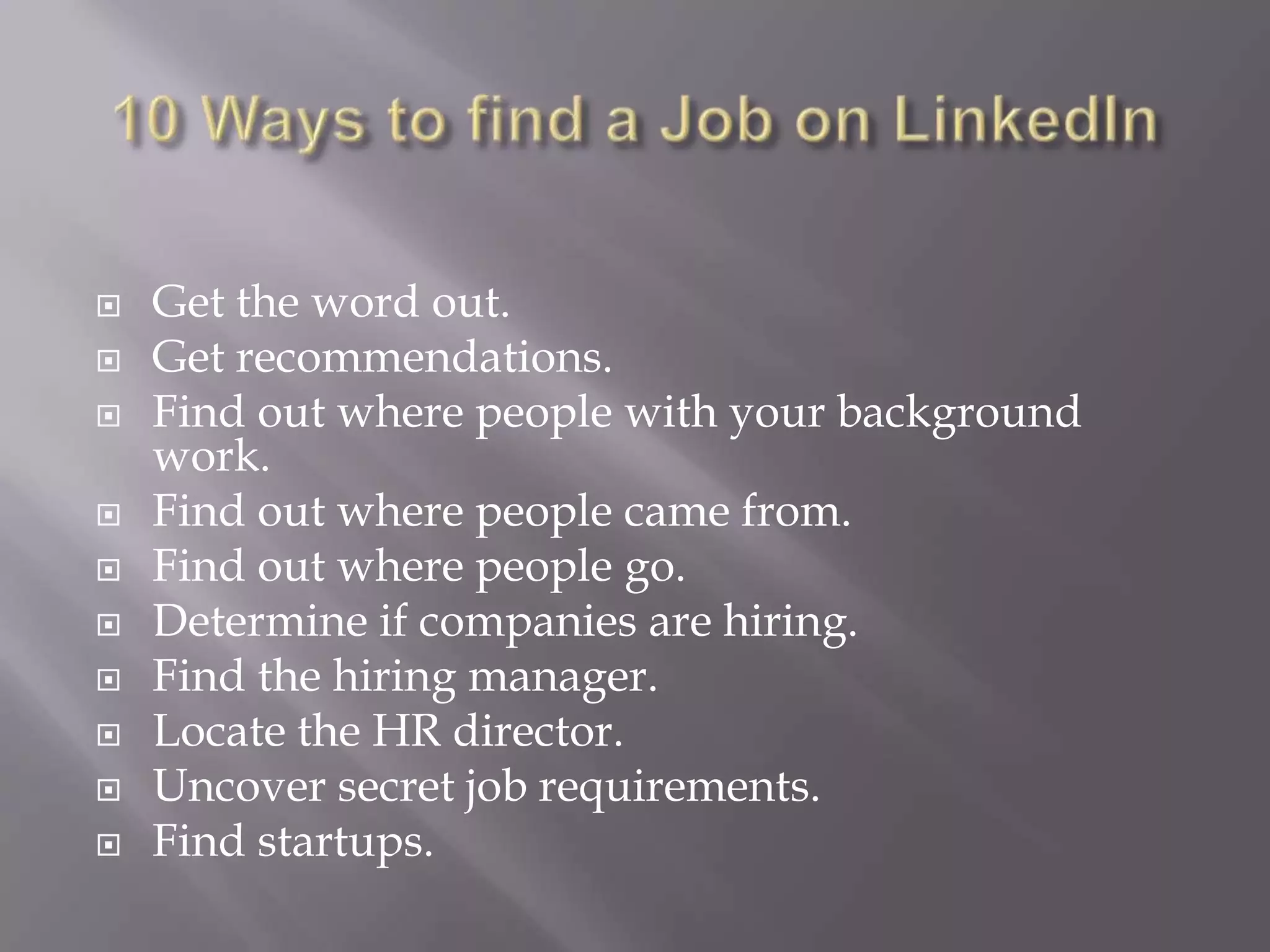 10 Ways to find a Job on LinkedInGet the word out.Get recommendations.Find out where people with your background work.Find out where people came from.Find out where people go.Determine if companies are hiring.Find the hiring manager.Locate the HR director.Uncover secret job requirements.Find startups.