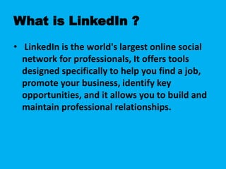 What is LinkedIn ?
• LinkedIn is the world's largest online social
network for professionals, It offers tools
designed specifically to help you find a job,
promote your business, identify key
opportunities, and it allows you to build and
maintain professional relationships.
 