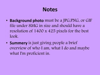 Notes
• Background photo must be a JPG,PNG, or GIF
file under 8MG in size and should have a
resolution of 1400 x 425 pixels for the best
look.
• Summery is just giving people a brief
overview of who I am, what I do and maybe
what I'm proficient in.
 