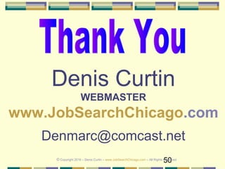50
Denis Curtin
WEBMASTER
www.JobSearchChicago.com
Denmarc@comcast.net
© Copyright 2016 – Denis Curtin – www.JobSearchChicago.com – All Rights Reserved
 
