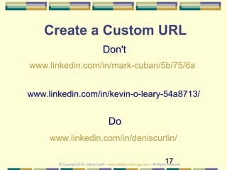 17
Create a Custom URL
Do
www.linkedin.com/in/deniscurtin/
Don't
www.linkedin.com/in/mark-cuban/5b/75/6a
www.linkedin.com/in/kevin-o-leary-54a8713/
© Copyright 2018 – Denis Curtin – www.JobSearchChicago.com – All Rights Reserved
 