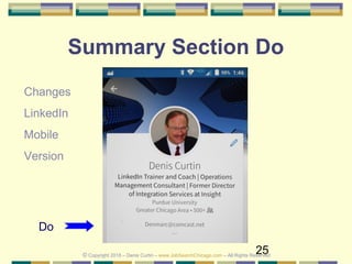 25
Summary Section Do
Do
Changes
LinkedIn
Mobile
Version
© Copyright 2018 – Denis Curtin – www.JobSearchChicago.com – All Rights Reserved
 