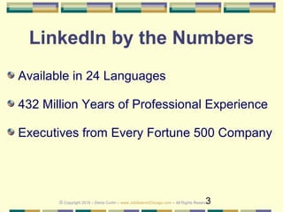 3
LinkedIn by the Numbers
Available in 24 Languages
432 Million Years of Professional Experience
Executives from Every Fortune 500 Company
© Copyright 2018 – Denis Curtin – www.JobSearchChicago.com – All Rights Reserved
 
