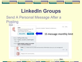 46
LinkedIn Groups
Send A Personal Message After a
Posting
15 message monthly limit
© Copyright 2018 – Denis Curtin – www.JobSearchChicago.com – All Rights Reserved
 