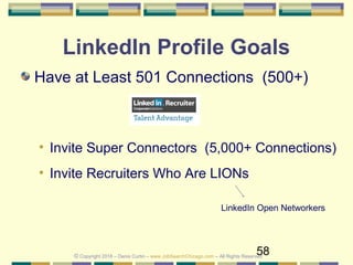 58
LinkedIn Profile Goals
Have at Least 501 Connections (500+)
• Invite Super Connectors (5,000+ Connections)
• Invite Recruiters Who Are LIONs
LinkedIn Open Networkers
© Copyright 2018 – Denis Curtin – www.JobSearchChicago.com – All Rights Reserved
 