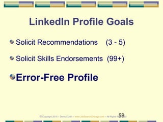 59
LinkedIn Profile Goals
Solicit Recommendations (3 - 5)
Solicit Skills Endorsements (99+)
Error-Free Profile
© Copyright 2018 – Denis Curtin – www.JobSearchChicago.com – All Rights Reserved
 