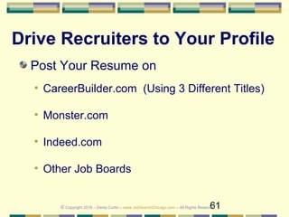 61
Drive Recruiters to Your Profile
Post Your Resume on
• CareerBuilder.com (Using 3 Different Titles)
• Monster.com
• Indeed.com
• Other Job Boards
© Copyright 2018 – Denis Curtin – www.JobSearchChicago.com – All Rights Reserved
 
