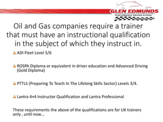 Oil and Gas companies require a trainer 
that must have an instructional qualification 
in the subject of which they instruct in. 
ADI Fleet Level 5/6 
ROSPA Diploma or equivalent in driver education and Advanced Driving 
(Gold Diploma) 
PTTLS (Preparing To Teach In The Lifelong Skills Sector) Levels 3/4. 
Lantra 4×4 Instructor Qualification and Lantra Professional 
These requirements the above of the qualifications are for UK trainers 
only , until now… 
 