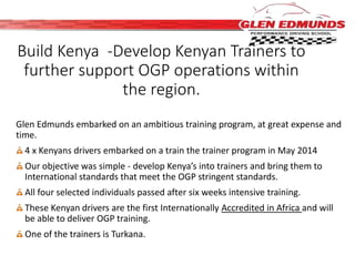 Build Kenya -Develop Kenyan Trainers to 
further support OGP operations within 
the region. 
Glen Edmunds embarked on an ambitious training program, at great expense and 
time. 
4 x Kenyans drivers embarked on a train the trainer program in May 2014 
Our objective was simple - develop Kenya’s into trainers and bring them to 
International standards that meet the OGP stringent standards. 
All four selected individuals passed after six weeks intensive training. 
These Kenyan drivers are the first Internationally Accredited in Africa and will 
be able to deliver OGP training. 
One of the trainers is Turkana. 
 
