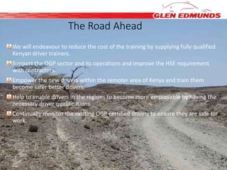 The Road Ahead 
We will endeavour to reduce the cost of the training by supplying fully qualified 
Kenyan driver trainers. 
Support the OGP sector and its operations and improve the HSE requirement 
with contractors. 
Empower the new drivers within the remoter area of Kenya and train them 
become safer better drivers. 
Help to enable drivers in the regions to become more employable by having the 
necessary driver qualifications. 
Continually monitor the existing OGP certified drivers to ensure they are safe for 
work. 
 
