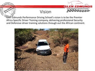 Vision 
Glen Edmunds Performance Driving School’s vision is to be the Premier 
Africa Specific Driver Training company, delivering professional Security 
and Defensive driver training solutions through out the African continent. 
 