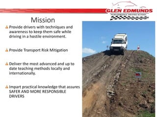 Mission 
Provide drivers with techniques and 
awareness to keep them safe while 
driving in a hostile environment. 
Provide Transport Risk Mitigation 
Deliver the most advanced and up to 
date teaching methods locally and 
internationally. 
Impart practical knowledge that assures 
SAFER AND MORE RESPONSIBLE 
DRIVERS 
 