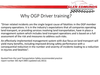 Why OGP Driver training? 
“Driver related incidents are the single largest cause of fatalities in the OGP member 
company operations. It is in the industry's expectations that all companies operating 
land transport, or providing services involving land transportation, have in place a 
management system which includes land transport operations and is based on a full 
assessment of the risk and measures to address such risks. 
An effectively implemented management system with due focus on land transport will 
yield many benefits, including improved driving safety performance with a 
consequential reduction in the number and severity of incidents leading to a reduction 
in injuries and fatalities”. 
Quoted from the Land Transportation Safety recommended practice 
report number 365 April 2005 (updated July 2011) 
 