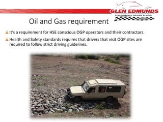 Oil and Gas requirement 
It’s a requirement for HSE conscious OGP operators and their contractors. 
Health and Safety standards requires that drivers that visit OGP sites are 
required to follow strict driving guidelines. 
 