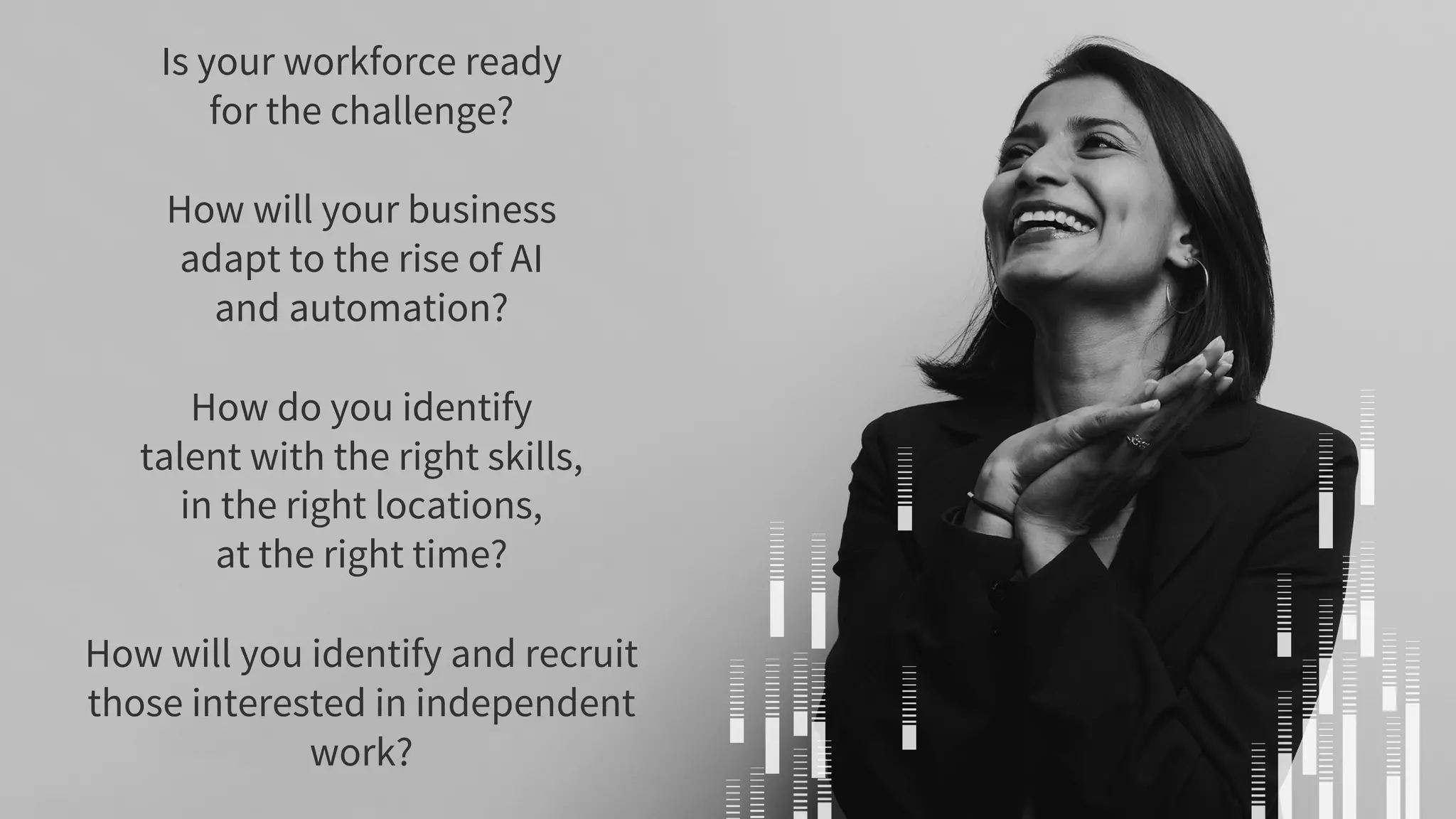 Is your workforce ready
for the challenge?
How will your business
adapt to the rise of AI
and automation?
How do you identify
talent with the right skills,
in the right locations,
at the right time?
How will you identify and recruit
those interested in independent
work?
 