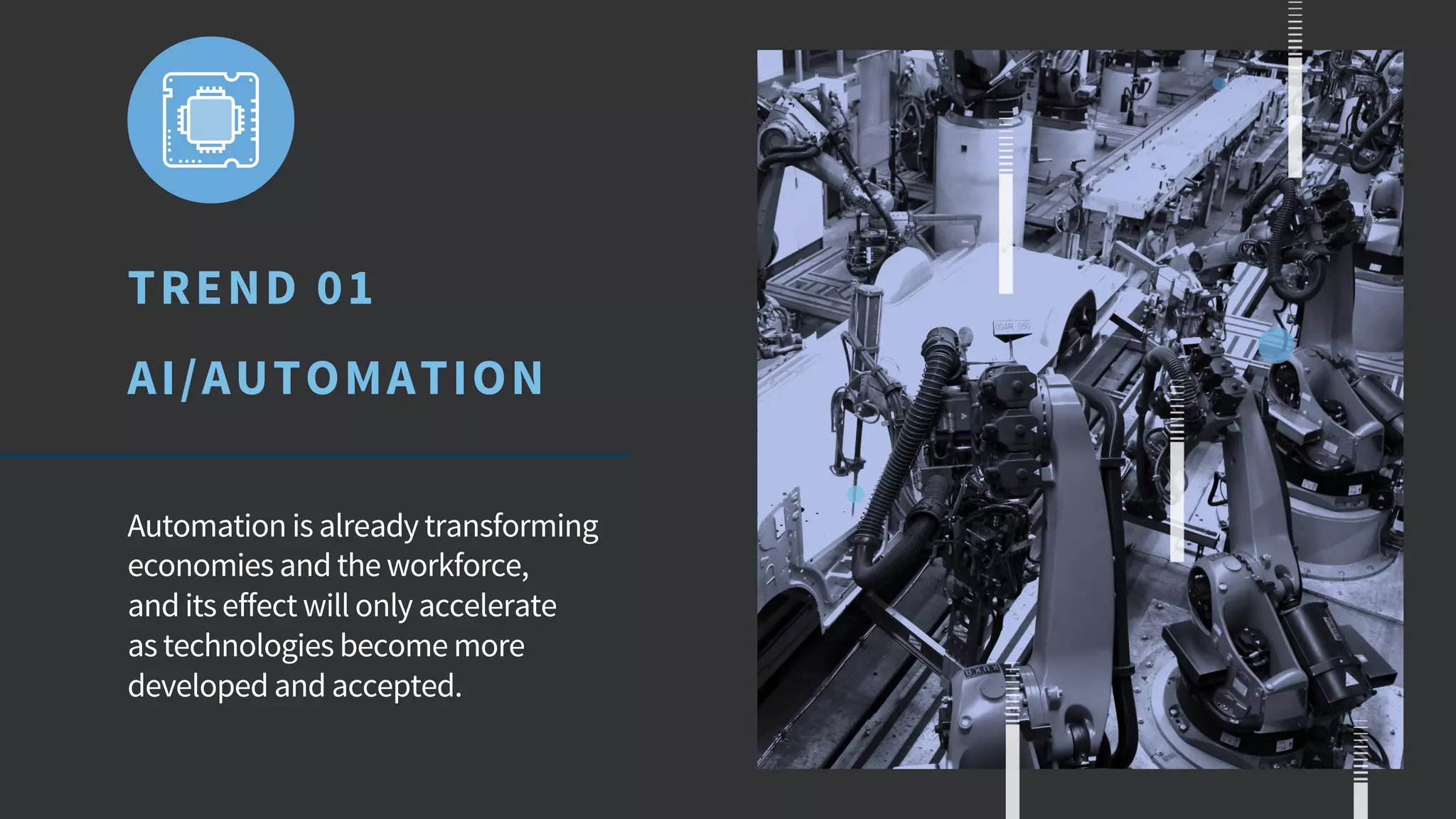 TREND 01
AI/AUTOMATION
Automation is already transforming
economies and the workforce,
and its effect will only accelerate
as technologies become more
developed and accepted.
 