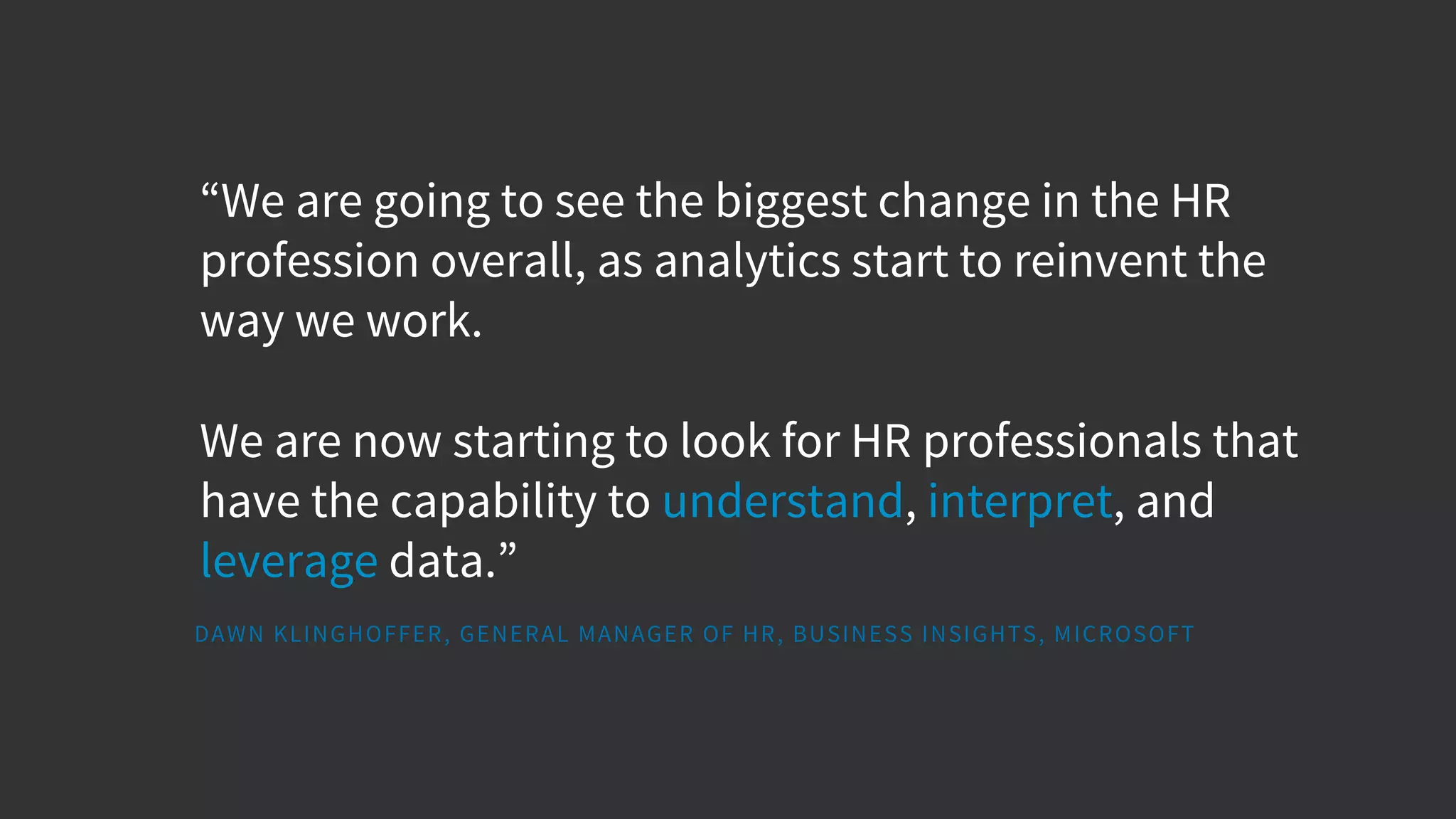 “We are going to see the biggest change in the HR
profession overall, as analytics start to reinvent the
way we work.
We are now starting to look for HR professionals that
have the capability to understand, interpret, and
leverage data.”
DAWN KLINGHOFFER, GENERAL MANAGER OF HR, BUSINESS INSIGHTS, MICROSOFT
 