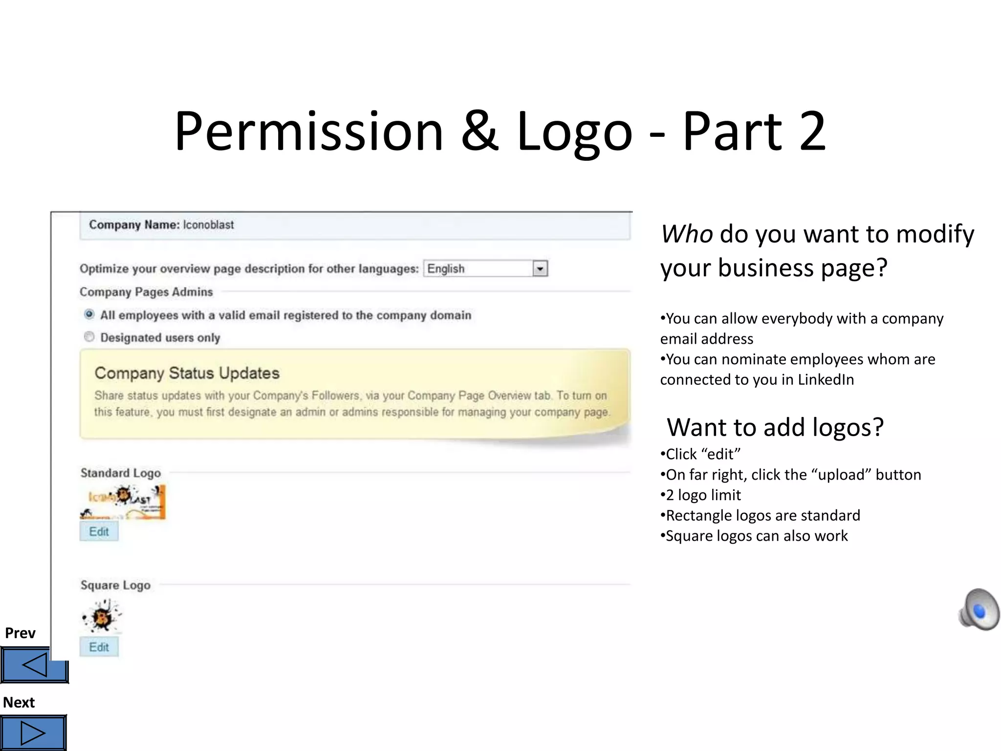 Permission & Logo - Part 2
                          Who do you want to modify
                          your business page?
                          •You can allow everybody with a company
                          email address
                          •You can nominate employees whom are
                          connected to you in LinkedIn


                          Want to add logos?
                          •Click “edit”
                          •On far right, click the “upload” button
                          •2 logo limit
                          •Rectangle logos are standard
                          •Square logos can also work




Prev



Next
 
