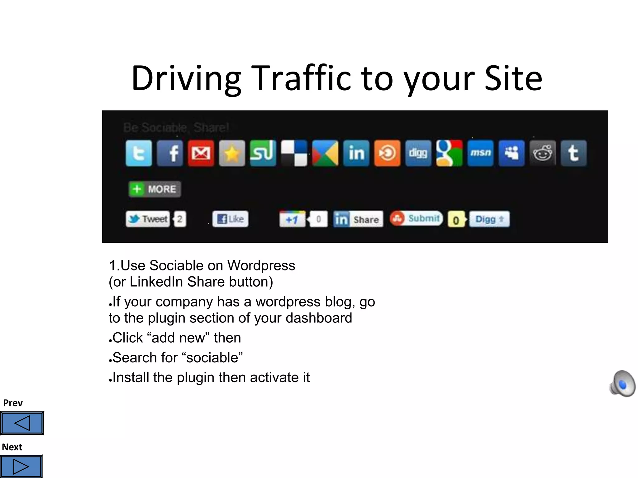 Driving Traffic to your Site



       1.Use Sociable on Wordpress
       (or LinkedIn Share button)
       ●If your company has a wordpress blog, go

       to the plugin section of your dashboard
       ●Click “add new” then


       ●Search for “sociable”


       ●Install the plugin then activate it


Prev



Next
 