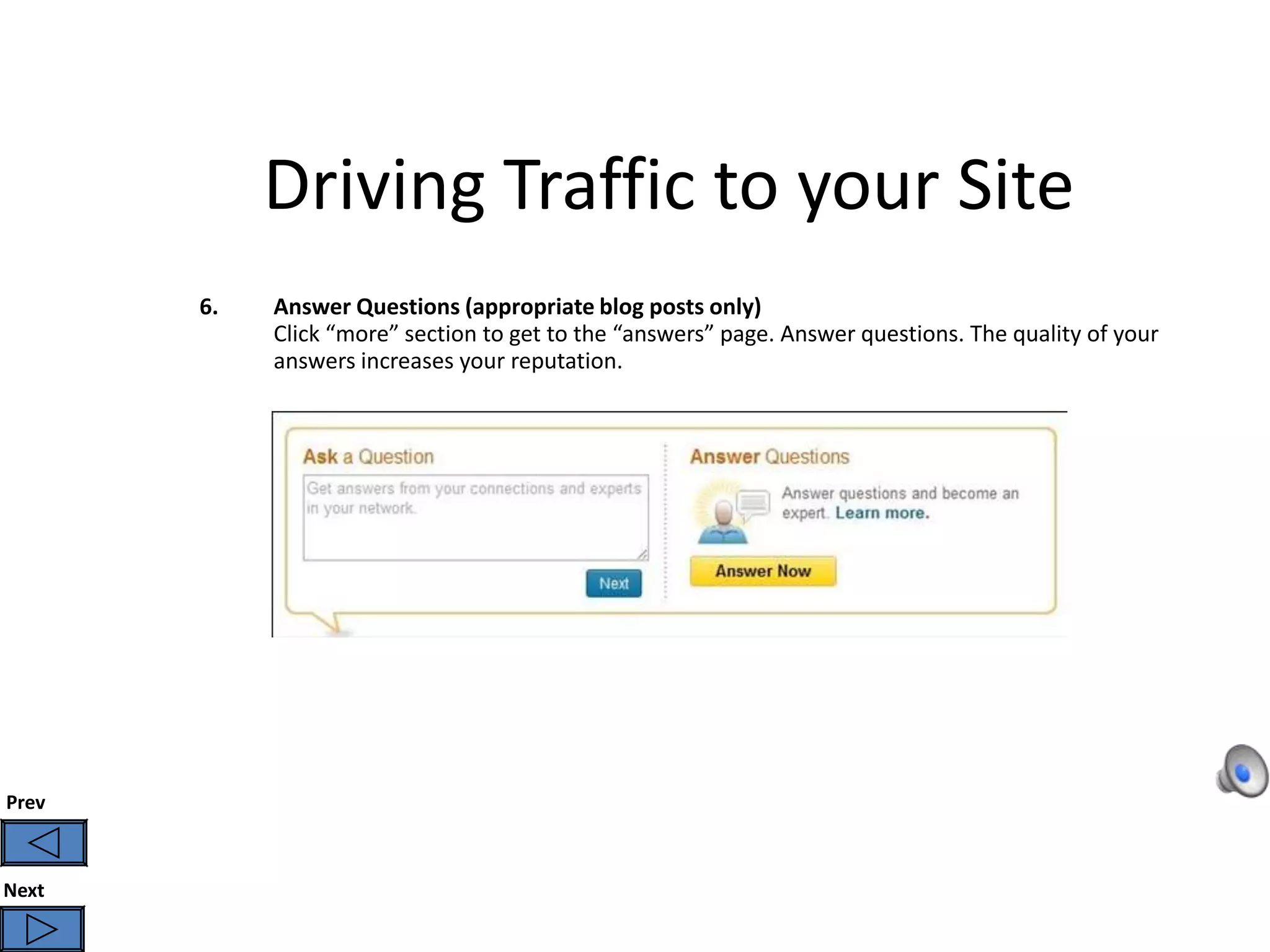 Driving Traffic to your Site
       6.   Answer Questions (appropriate blog posts only)
            Click “more” section to get to the “answers” page. Answer questions. The quality of your
            answers increases your reputation.




Prev



Next
 