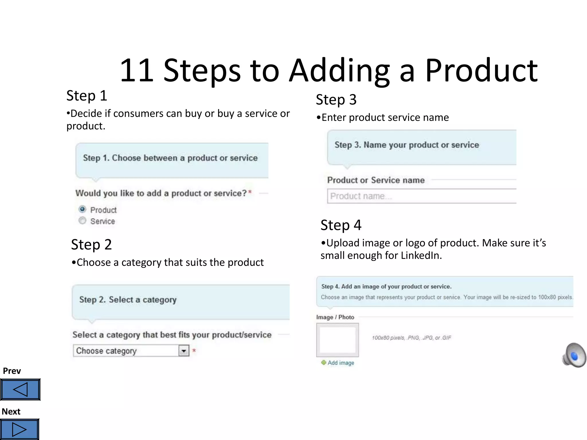 11 Steps to Adding a Product
       Step 1                                             Step 3
       •Decide if consumers can buy or buy a service or   •Enter product service name
       product.




                                                          Step 4
        Step 2                                            •Upload image or logo of product. Make sure it’s
                                                          small enough for LinkedIn.
        •Choose a category that suits the product




Prev



Next
 