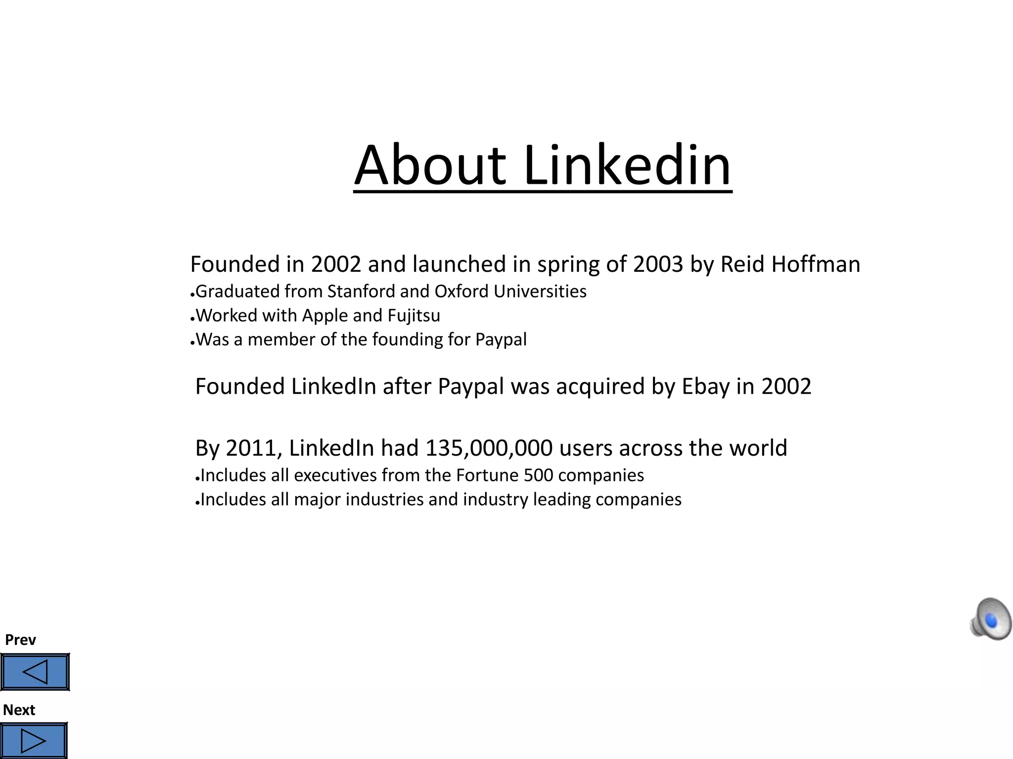 About Linkedin
       Founded in 2002 and launched in spring of 2003 by Reid Hoffman
       ●Graduated from Stanford and Oxford Universities
       ●Worked with Apple and Fujitsu

       ●Was a member of the founding for Paypal




       Founded LinkedIn after Paypal was acquired by Ebay in 2002

       By 2011, LinkedIn had 135,000,000 users across the world
       ●Includes all executives from the Fortune 500 companies
       ●Includes all major industries and industry leading companies




Prev



Next
 