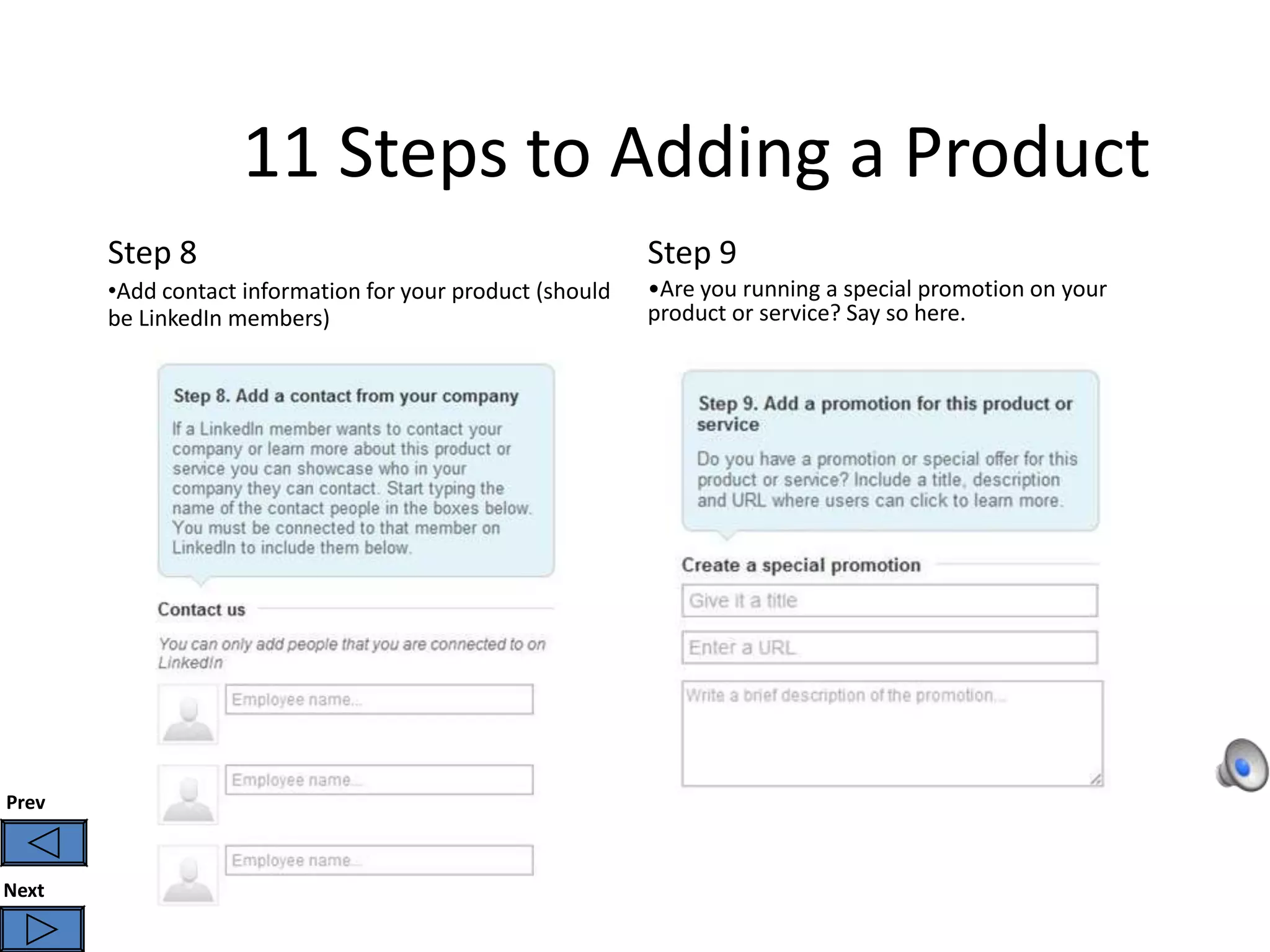 11 Steps to Adding a Product
       Step 8                                              Step 9
       •Add contact information for your product (should   •Are you running a special promotion on your
       be LinkedIn members)                                product or service? Say so here.




Prev



Next
 