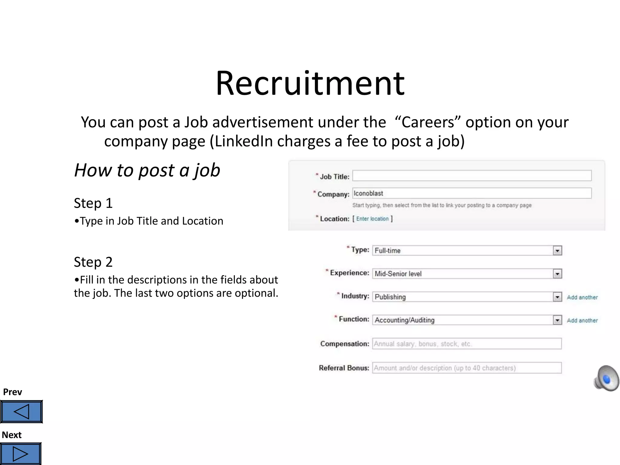 Recruitment
        You can post a Job advertisement under the “Careers” option on your
           company page (LinkedIn charges a fee to post a job)
       How to post a job
       Step 1
       •Type in Job Title and Location


       Step 2
       •Fill in the descriptions in the fields about
       the job. The last two options are optional.




Prev



Next
 