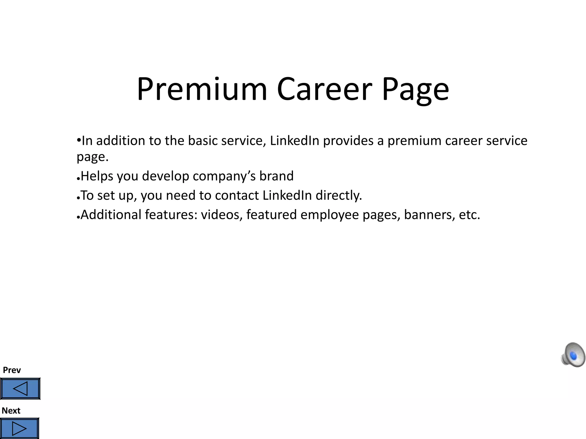 Premium Career Page
       •In addition to the basic service, LinkedIn provides a premium career service
       page.
       ●Helps you develop company’s brand

       ●To set up, you need to contact LinkedIn directly.

       ●Additional features: videos, featured employee pages, banners, etc.




Prev



Next
 