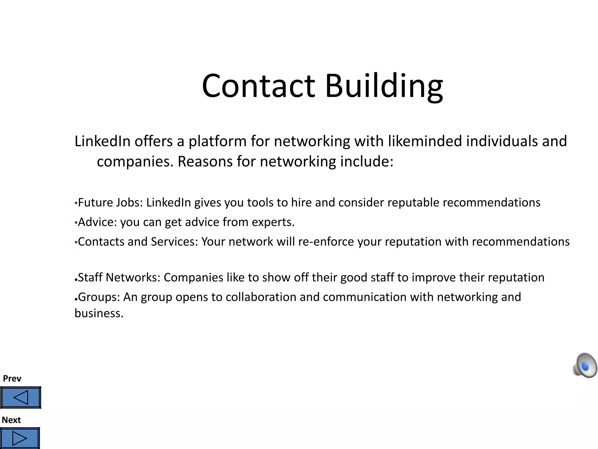 Contact Building
       LinkedIn offers a platform for networking with likeminded individuals and
          companies. Reasons for networking include:

       •Future Jobs: LinkedIn gives you tools to hire and consider reputable recommendations
       •Advice: you can get advice from experts.
       •Contacts and Services: Your network will re-enforce your reputation with recommendations


       ●Staff Networks: Companies like to show off their good staff to improve their reputation
       ●Groups: An group opens to collaboration and communication with networking and

       business.



Prev



Next
 