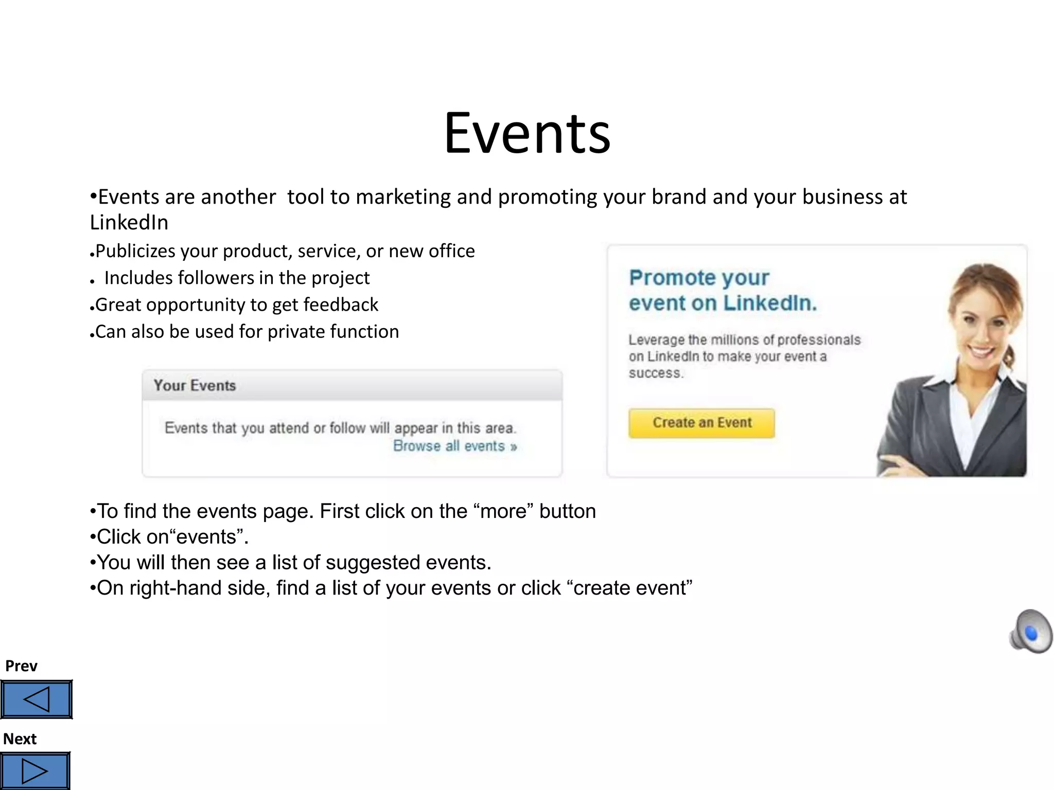 Events
       •Events are another tool to marketing and promoting your brand and your business at
       LinkedIn
       ●Publicizes your product, service, or new office
       ● Includes followers in the project

       ●Great opportunity to get feedback

       ●Can also be used for private function




       •To find the events page. First click on the “more” button
       •Click on“events”.
       •You will then see a list of suggested events.
       •On right-hand side, find a list of your events or click “create event”


Prev



Next
 