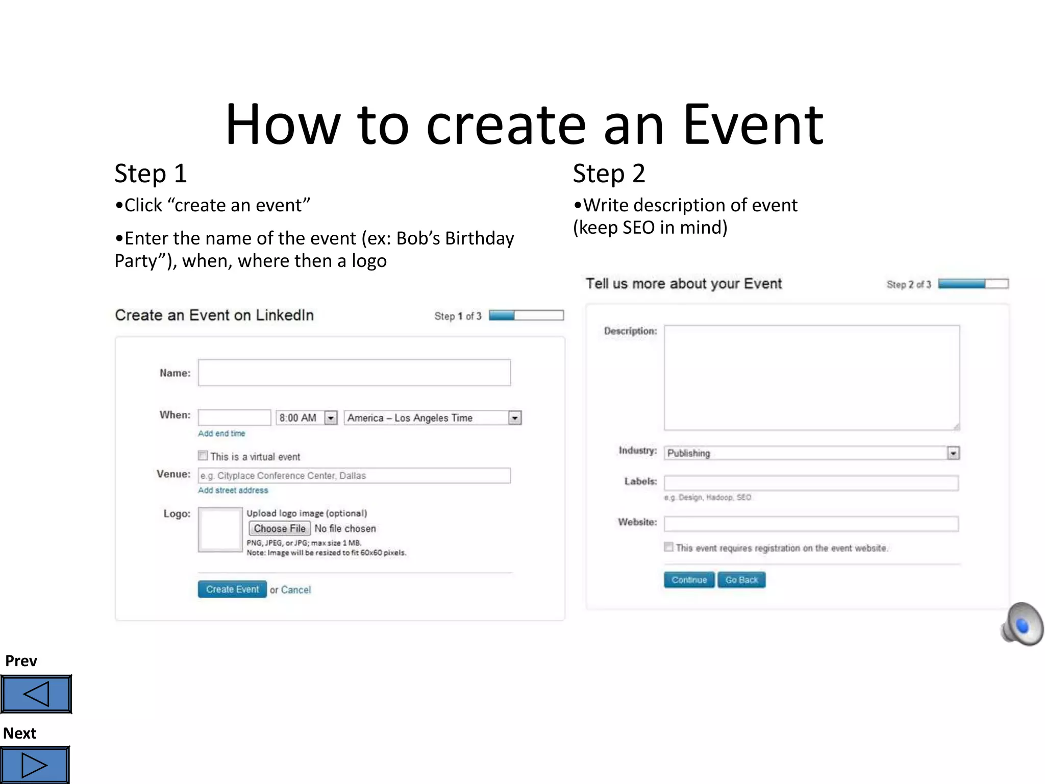 How to create an Event
       Step 1                                             Step 2
       •Click “create an event”                           •Write description of event
                                                          (keep SEO in mind)
       •Enter the name of the event (ex: Bob’s Birthday
       Party”), when, where then a logo




Prev



Next
 