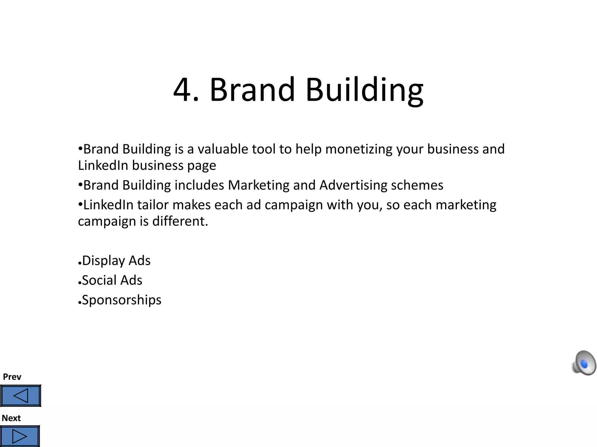 4. Brand Building
       •Brand Building is a valuable tool to help monetizing your business and
       LinkedIn business page
       •Brand Building includes Marketing and Advertising schemes
       •LinkedIn tailor makes each ad campaign with you, so each marketing
       campaign is different.

       ●Display Ads
       ●Social Ads

       ●Sponsorships




Prev



Next
 