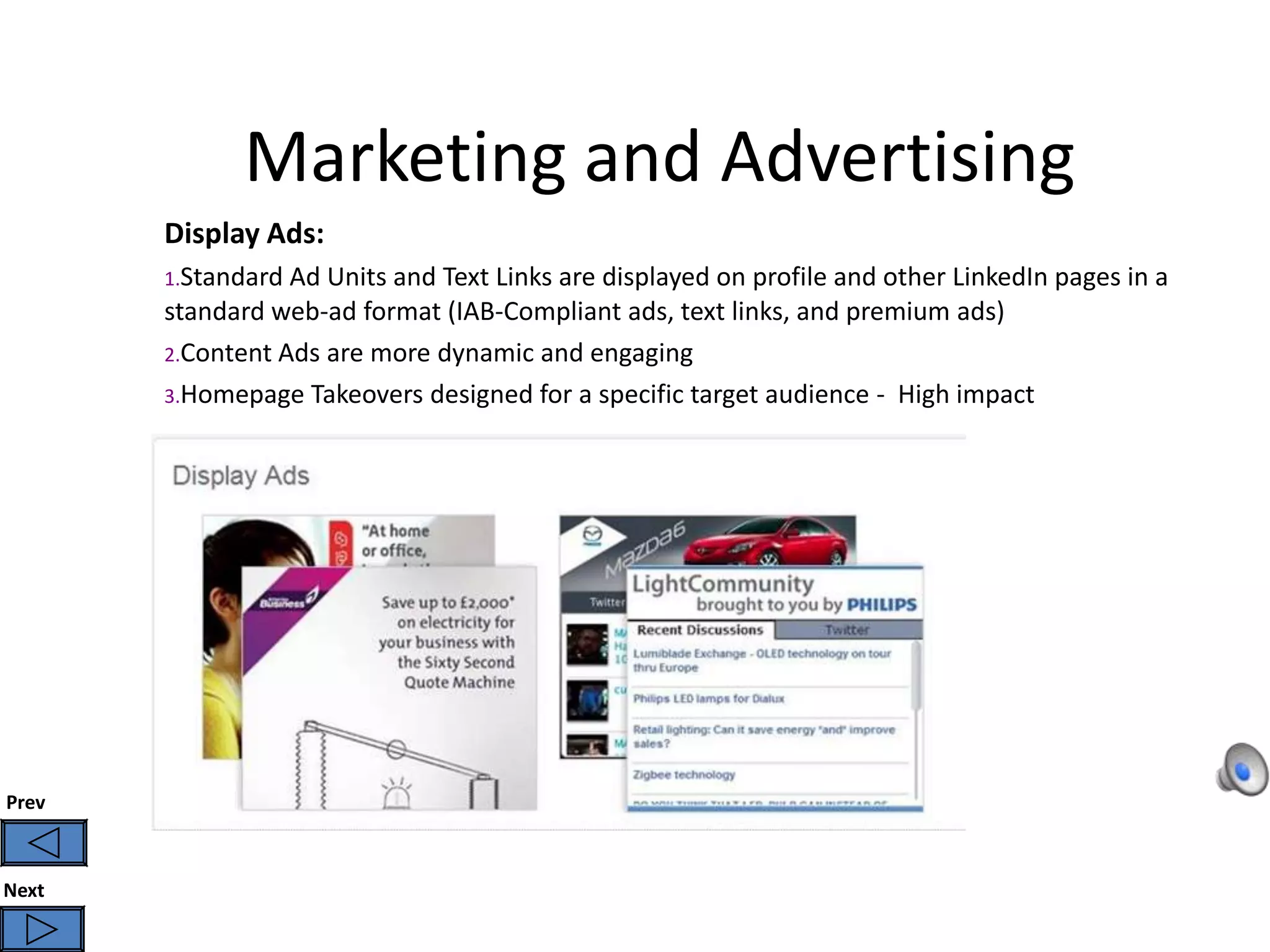 Marketing and Advertising
       Display Ads:
       1.Standard Ad Units and Text Links are displayed on profile and other LinkedIn pages in a
       standard web-ad format (IAB-Compliant ads, text links, and premium ads)
       2.Content Ads are more dynamic and engaging
       3.Homepage Takeovers designed for a specific target audience - High impact




Prev



Next
 